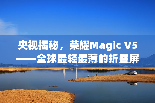 央视揭秘,荣耀Magic V5——全球最轻最薄的折叠屏手机亮相! 央视揭秘,荣耀Magic V5——全球最轻最薄的折叠屏手机亮相!