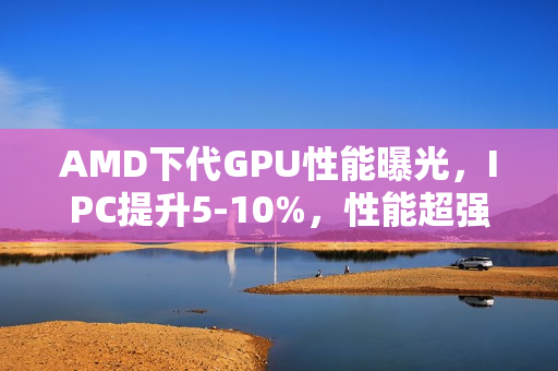 AMD下代GPU性能曝光，IPC提升5-10%，性能超强