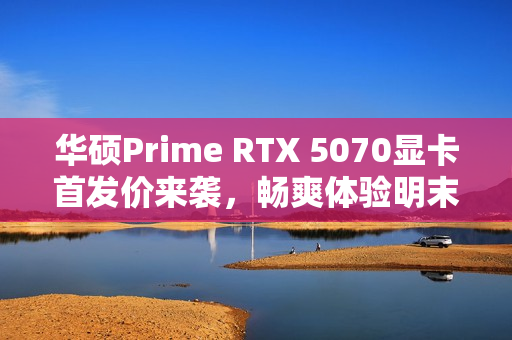 华硕Prime RTX 5070显卡首发价来袭，畅爽体验明末，渊虚之羽视觉盛宴