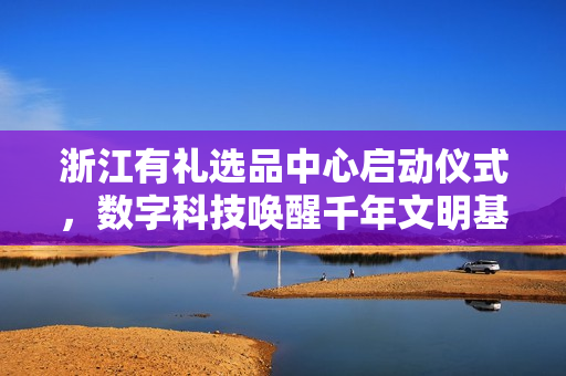 浙江有礼选品中心启动仪式,数字科技唤醒千年文明基因 浙江有礼选品中心启动仪式,数字科技唤醒千年文明基因