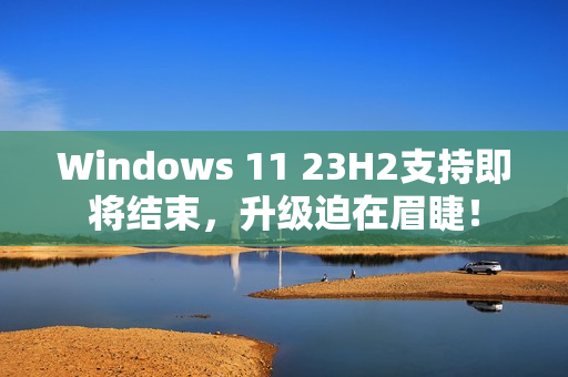 Windows 11 23H2支持即将结束，升级迫在眉睫！