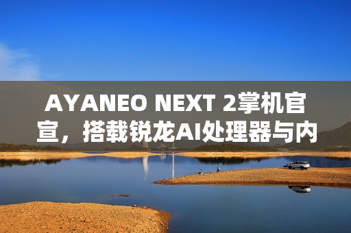 AYANEO NEXT 2掌机官宣，搭载锐龙AI处理器与内置电池，开启全新游戏体验
