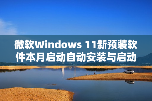 微软Windows 11新预装软件本月启动自动安装与启动功能 微软Windows 11新预装软件本月启动自动安装与启动功能