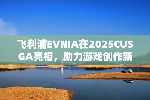 飞利浦EVNIA在2025CUSGA亮相，助力游戏创作新生力量崛起！