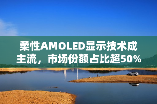 柔性AMOLED显示技术成主流，市场份额占比超50%