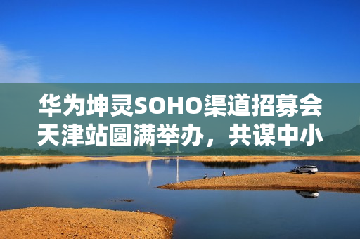 华为坤灵SOHO渠道招募会天津站圆满举办,共谋中小企业数智化转型新篇章 华为坤灵SOHO渠道招募会天津站圆满举办,共谋中小企业数智化转型新篇章