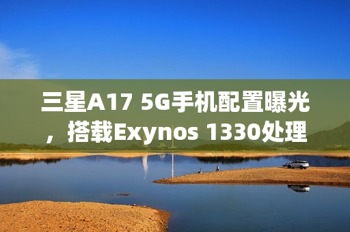 三星A17 5G手机配置曝光，搭载Exynos 1330处理器与OIS主摄镜头亮相