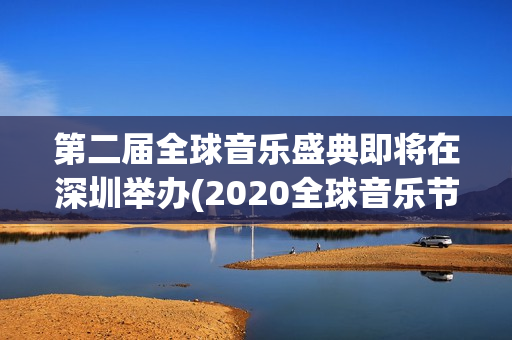 第二届全球音乐盛典即将在深圳举办(2020全球音乐节)