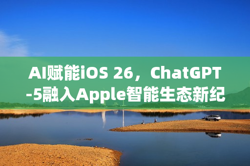 AI赋能iOS 26，ChatGPT-5融入Apple智能生态新纪元