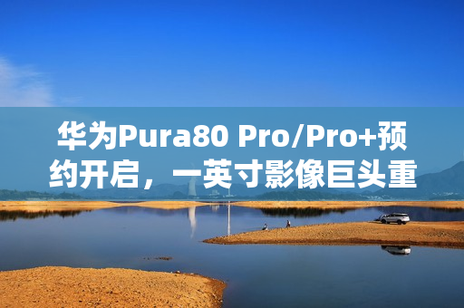 华为Pura80 Pro/Pro+预约开启,一英寸影像巨头重塑国产影像规则 华为Pura80 Pro/Pro+预约开启,一英寸影像巨头重塑国产影像规则