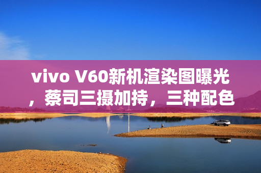 vivo V60新机渲染图曝光，蔡司三摄加持，三种配色任君选择，八月亮相之际