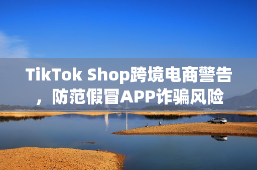 TikTok Shop跨境电商警告，防范假冒APP诈骗风险