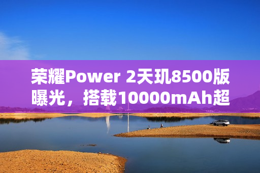荣耀Power 2天玑8500版曝光，搭载10000mAh超大电池