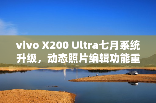 vivo X200 Ultra七月系统升级，动态照片编辑功能重磅上线