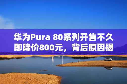 华为Pura 80系列开售不久即降价800元，背后原因揭秘！