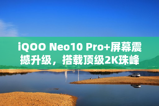 iQOO Neo10 Pro+屏幕震撼升级，搭载顶级2K珠峰屏，同档无敌手！