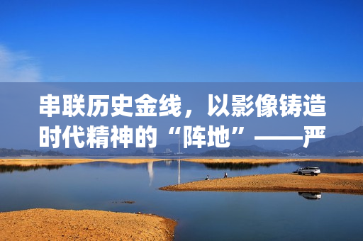 串联历史金线，以影像铸造时代精神的“阵地”——严从华与他的“革命三部曲”(历史串联视频)