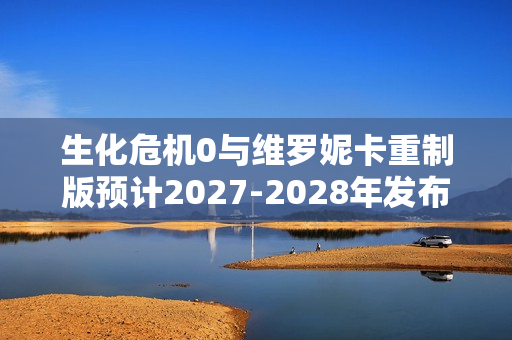 生化危机0与维罗妮卡重制版预计2027-2028年发布
