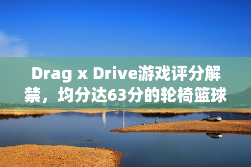 Drag x Drive游戏评分解禁，均分达63分的轮椅篮球之旅