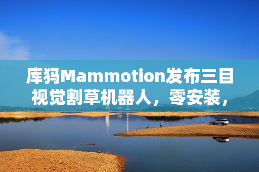 库犸Mammotion发布三目视觉割草机器人，零安装，轻松割草时代来临