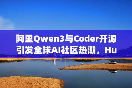阿里Qwen3与Coder开源引发全球AI社区热潮，HuggingFace CEO连发12条推特盛赞！