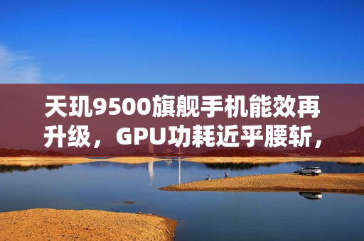天玑9500旗舰手机能效再升级，GPU功耗近乎腰斩，重新定义性能标杆！