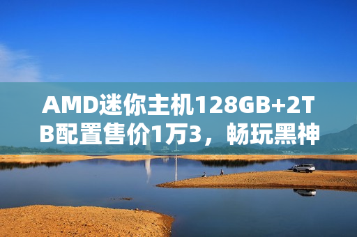AMD迷你主机128GB+2TB配置售价1万3，畅玩黑神话，悟空体验非凡！