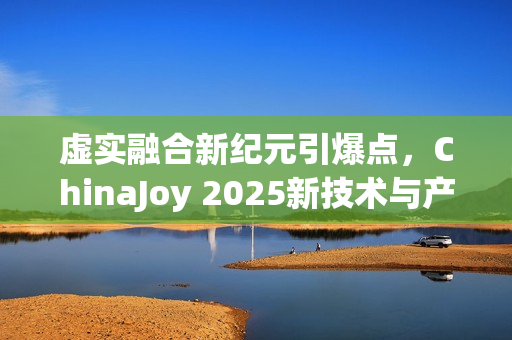 虚实融合新纪元引爆点，ChinaJoy 2025新技术与产品展望