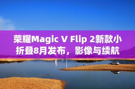 荣耀Magic V Flip 2新款小折叠8月发布，影像与续航再升级