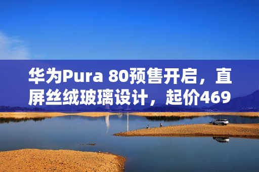 华为Pura 80预售开启，直屏丝绒玻璃设计，起价4699元起
