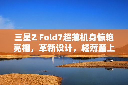 三星Z Fold7超薄机身惊艳亮相，革新设计，轻薄至上代不止一点