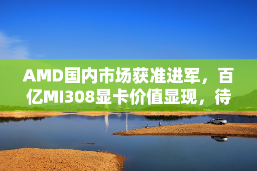 AMD国内市场获准进军，百亿MI308显卡价值显现，待解难题待关注