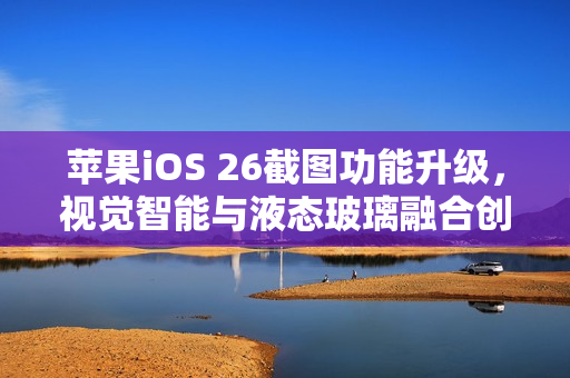 苹果iOS 26截图功能升级,视觉智能与液态玻璃融合创新 苹果iOS 26截图功能升级,视觉智能与液态玻璃融合创新
