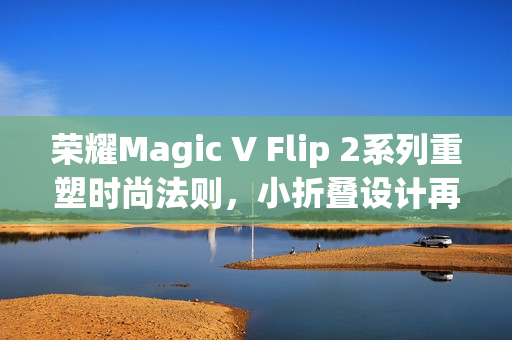 荣耀Magic V Flip 2系列重塑时尚法则，小折叠设计再攀高峰