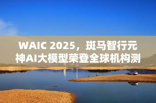 WAIC 2025，斑马智行元神AI大模型荣登全球机构测评榜首