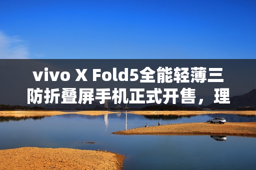 vivo X Fold5全能轻薄三防折叠屏手机正式开售，理想之选？