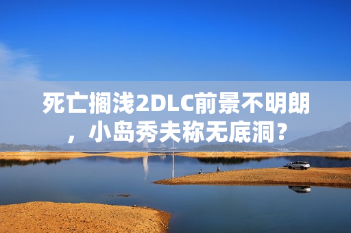 死亡搁浅2DLC前景不明朗，小岛秀夫称无底洞？