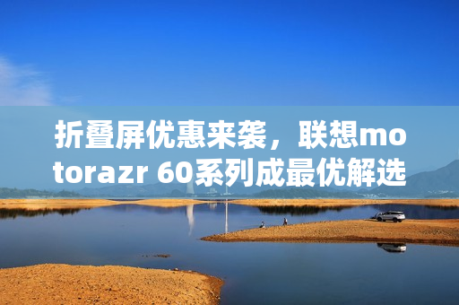 折叠屏优惠来袭，联想motorazr 60系列成最优解选择