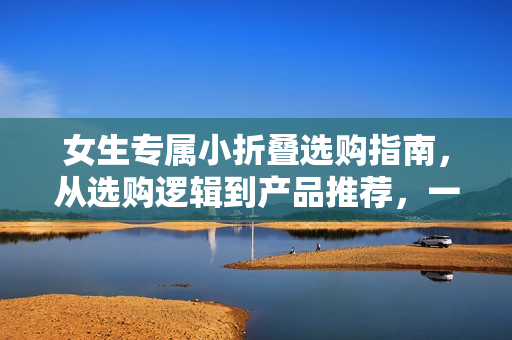 女生专属小折叠选购指南,从选购逻辑到产品推荐,一篇文章全掌握 女生专属小折叠选购指南,从选购逻辑到产品推荐,一篇文章全掌握