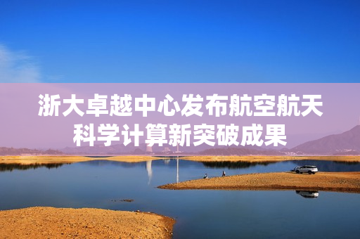 浙大卓越中心发布航空航天科学计算新突破成果 浙大卓越中心发布航空航天科学计算新突破成果