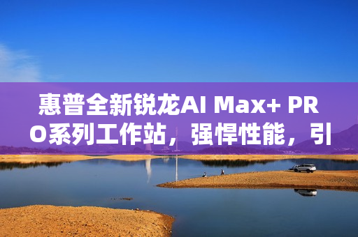 惠普全新锐龙AI Max+ PRO系列工作站，强悍性能，引领AI时代新潮流