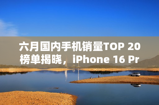六月国内手机销量TOP 20榜单揭晓，iPhone 16 Pro系列领跑市场