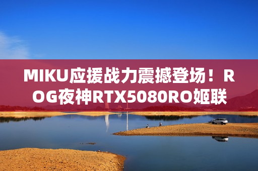 MIKU应援战力震撼登场！ROG夜神RTX5080RO姬联名初音未来版显卡发布