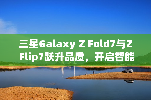 三星Galaxy Z Fold7与Z Flip7跃升品质，开启智能交互新纪元