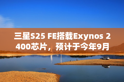 三星S25 FE搭载Exynos 2400芯片,预计于今年9月19日发布 三星S25 FE搭载Exynos 2400芯片,预计于今年9月19日发布