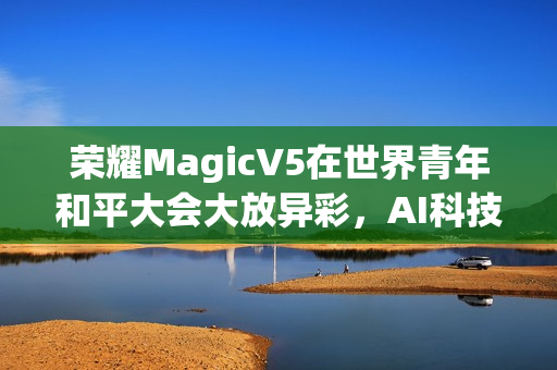 荣耀MagicV5在世界青年和平大会大放异彩,AI科技促成跨国对话新桥梁 荣耀MagicV5在世界青年和平大会大放异彩,AI科技促成跨国对话新桥梁