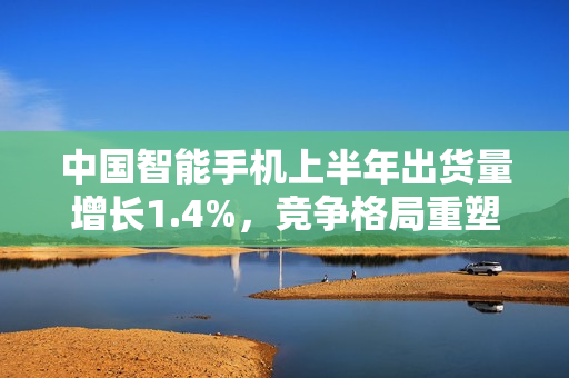 中国智能手机上半年出货量增长1.4%，竞争格局重塑揭秘