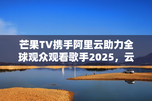 芒果TV携手阿里云助力全球观众观看歌手2025，云技术驱动娱乐内容出海
