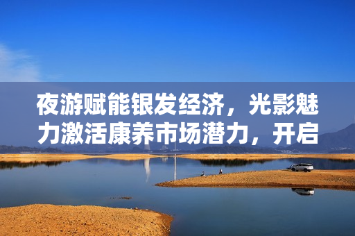 夜游赋能银发经济，光影魅力激活康养市场潜力，开启万亿商机