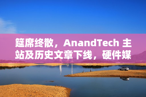 筵席终散,AnandTech 主站及历史文章下线,硬件媒体时代落幕 筵席终散,AnandTech 主站及历史文章下线,硬件媒体时代落幕